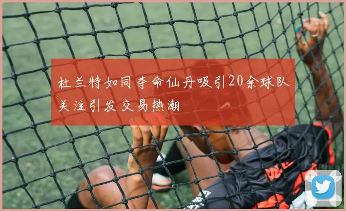杜兰特如同夺命仙丹吸引20余球队关注引发交易热潮