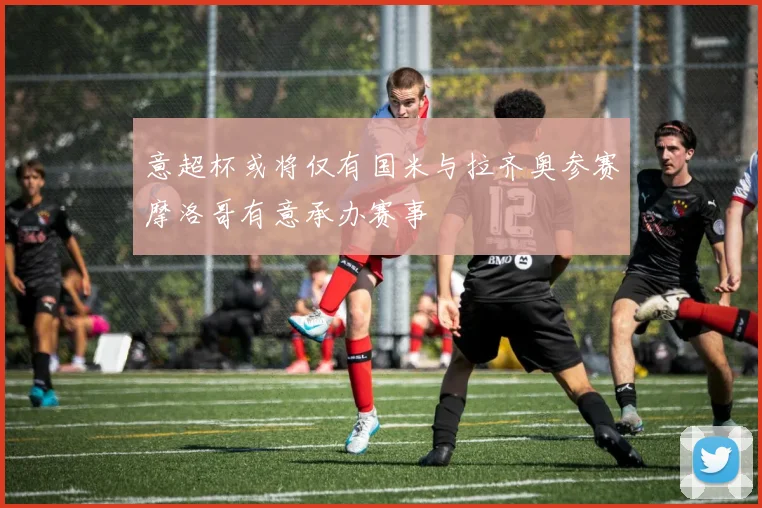 意超杯或将仅有国米与拉齐奥参赛摩洛哥有意承办赛事