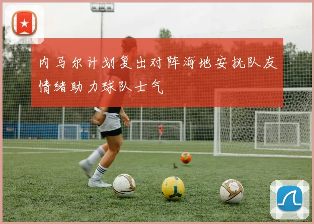 内马尔计划复出对阵海地安抚队友情绪助力球队士气