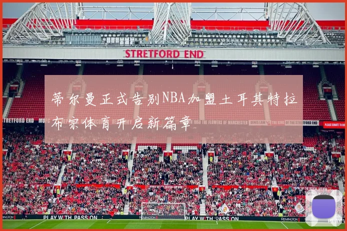 蒂尔曼正式告别NBA加盟土耳其特拉布宗体育开启新篇章