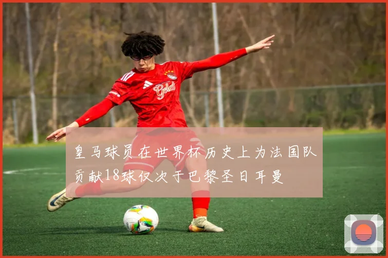 皇马球员在世界杯历史上为法国队贡献18球仅次于巴黎圣日耳曼