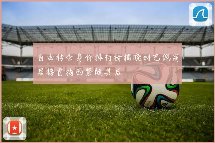 自由转会身价排行榜揭晓姆巴佩高居榜首梅西紧随其后