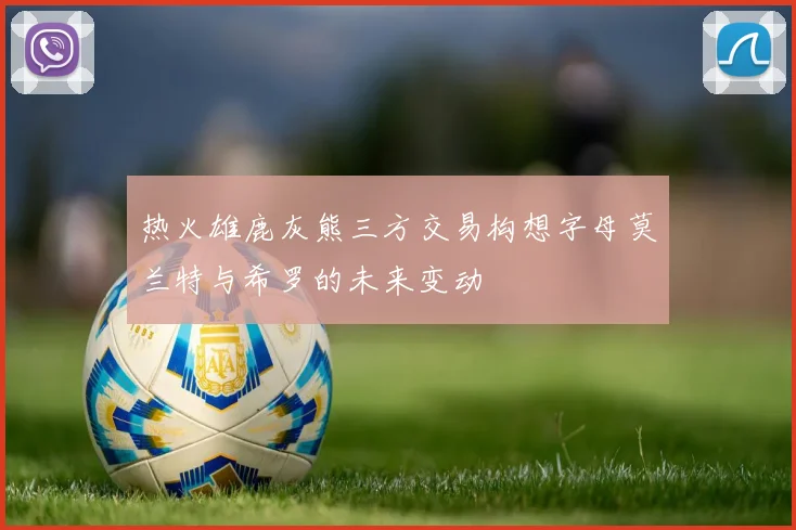 热火雄鹿灰熊三方交易构想字母莫兰特与希罗的未来变动