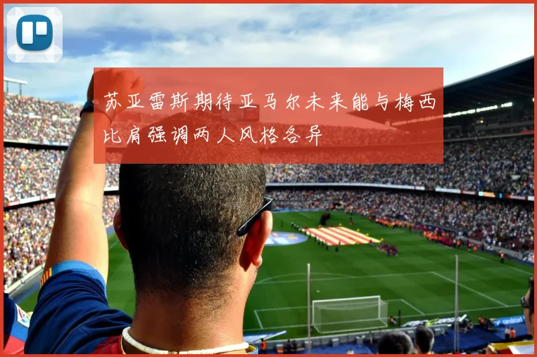 苏亚雷斯期待亚马尔未来能与梅西比肩强调两人风格各异