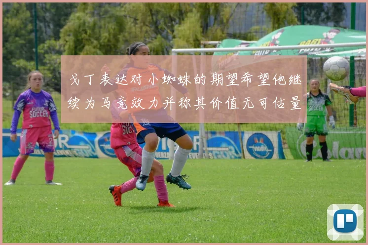 戈丁表达对小蜘蛛的期望希望他继续为马竞效力并称其价值无可估量