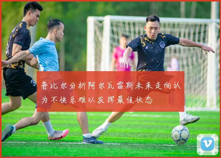 普比尔分析阿尔瓦雷斯未来走向认为不快乐难以发挥最佳状态