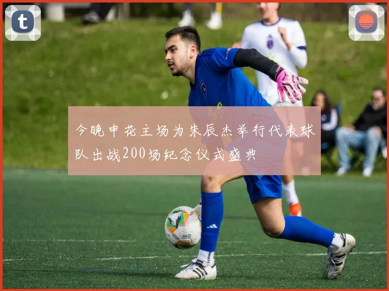 今晚申花主场为朱辰杰举行代表球队出战200场纪念仪式盛典