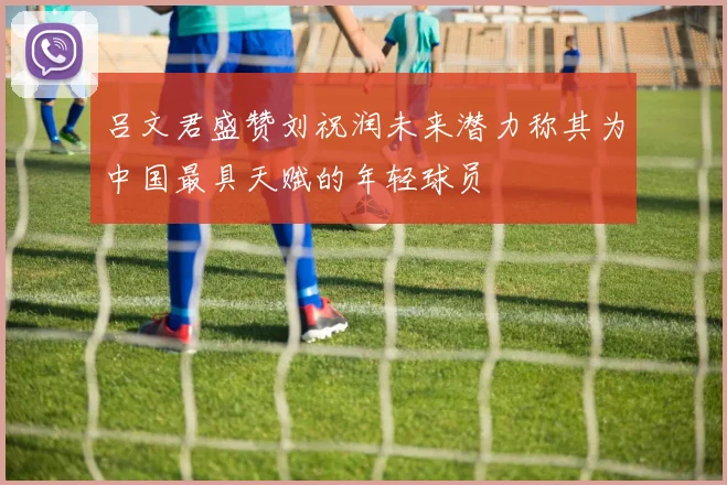 吕文君盛赞刘祝润未来潜力称其为中国最具天赋的年轻球员