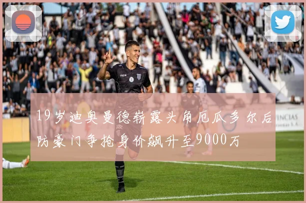 19岁迪奥曼德崭露头角厄瓜多尔后防豪门争抢身价飙升至9000万