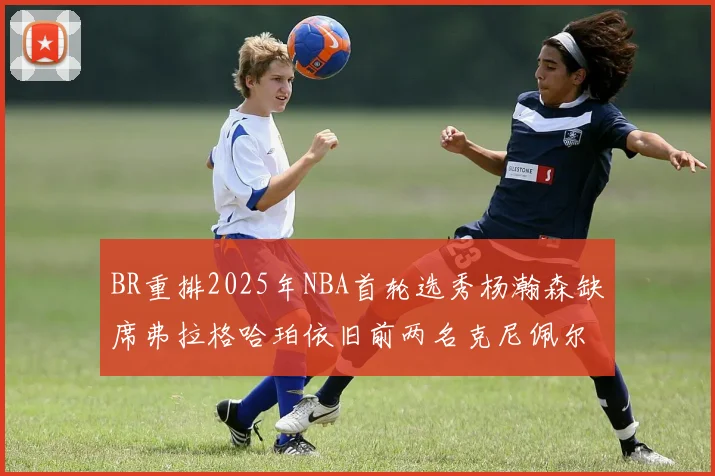 BR重排2025年NBA首轮选秀杨瀚森缺席弗拉格哈珀依旧前两名克尼佩尔锁定探花位