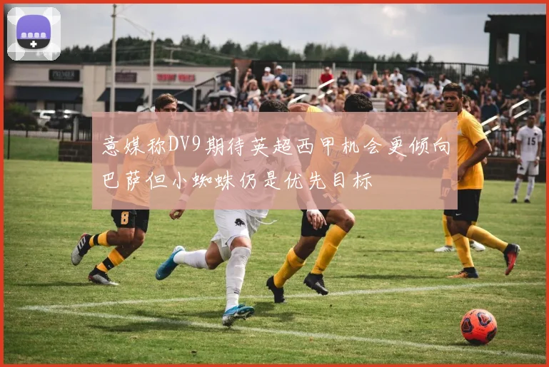 意媒称DV9期待英超西甲机会更倾向巴萨但小蜘蛛仍是优先目标