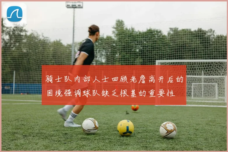 骑士队内部人士回顾老詹离开后的困境强调球队缺乏根基的重要性