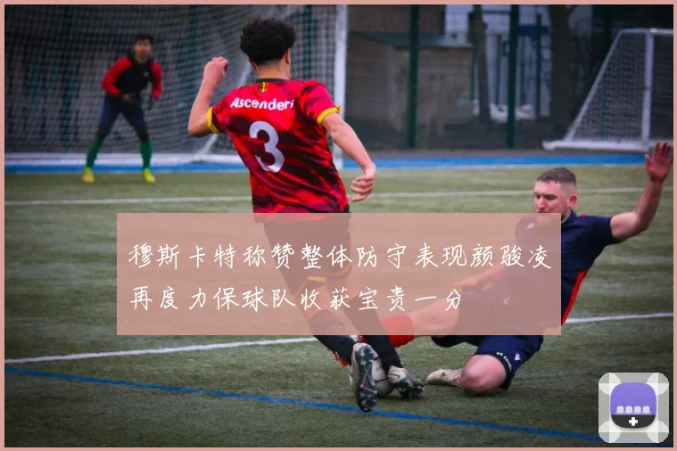穆斯卡特称赞整体防守表现颜骏凌再度力保球队收获宝贵一分