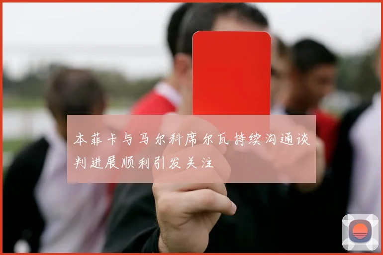 本菲卡与马尔科席尔瓦持续沟通谈判进展顺利引发关注