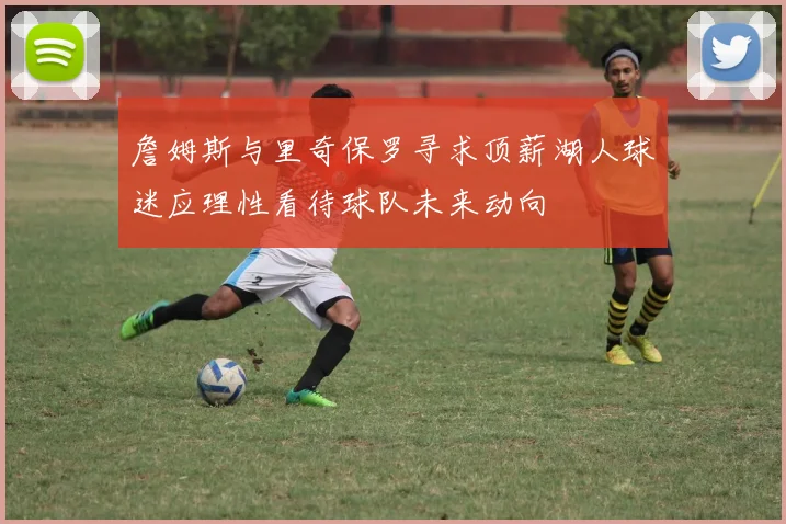 詹姆斯与里奇保罗寻求顶薪湖人球迷应理性看待球队未来动向