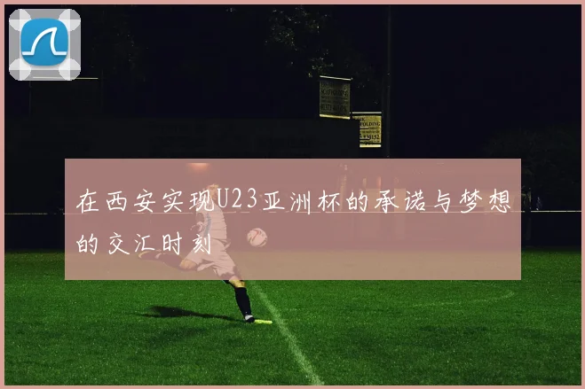 在西安实现U23亚洲杯的承诺与梦想的交汇时刻