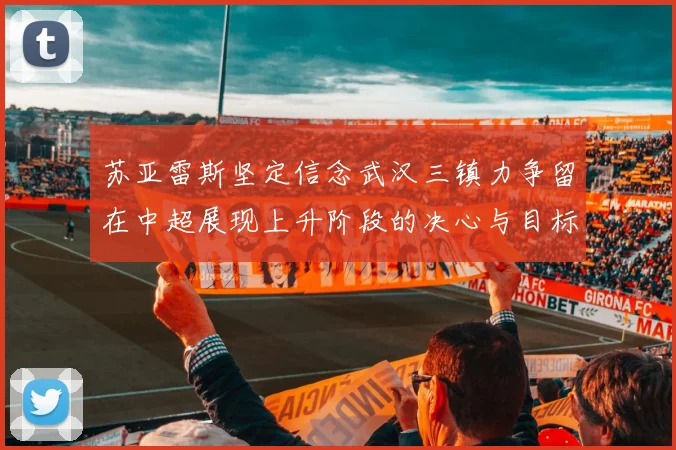 苏亚雷斯坚定信念武汉三镇力争留在中超展现上升阶段的决心与目标