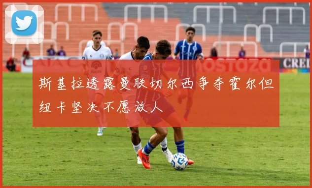 斯基拉透露曼联切尔西争夺霍尔但纽卡坚决不愿放人