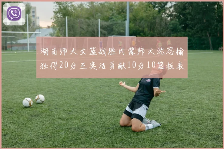 湖南师大女篮战胜内蒙师大沈思榆独得20分王奕洁贡献10分10篮板表现出色