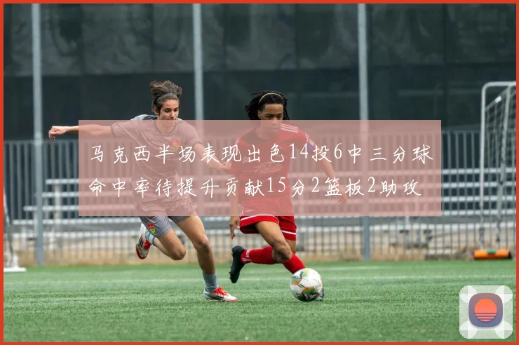 马克西半场表现出色14投6中三分球命中率待提升贡献15分2篮板2助攻