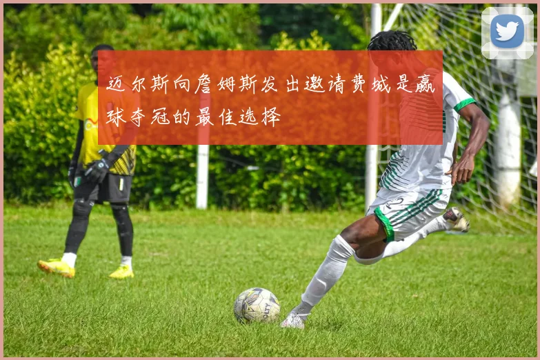 迈尔斯向詹姆斯发出邀请费城是赢球夺冠的最佳选择