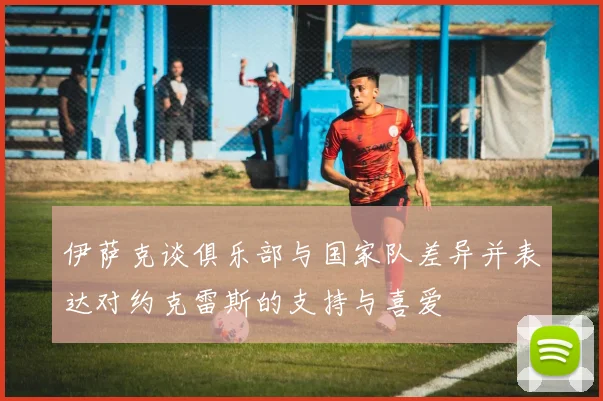 伊萨克谈俱乐部与国家队差异并表达对约克雷斯的支持与喜爱