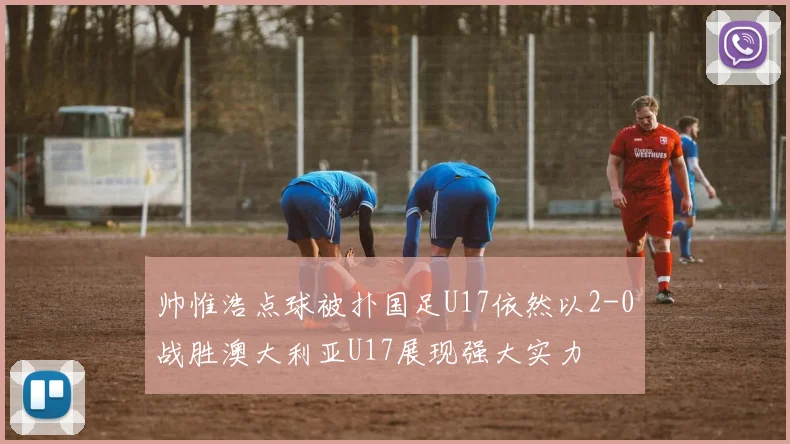 帅惟浩点球被扑国足U17依然以2-0战胜澳大利亚U17展现强大实力