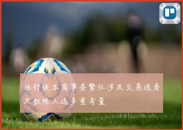 独行侠本周事务繁忙涉及交易选秀及教练人选多重考量