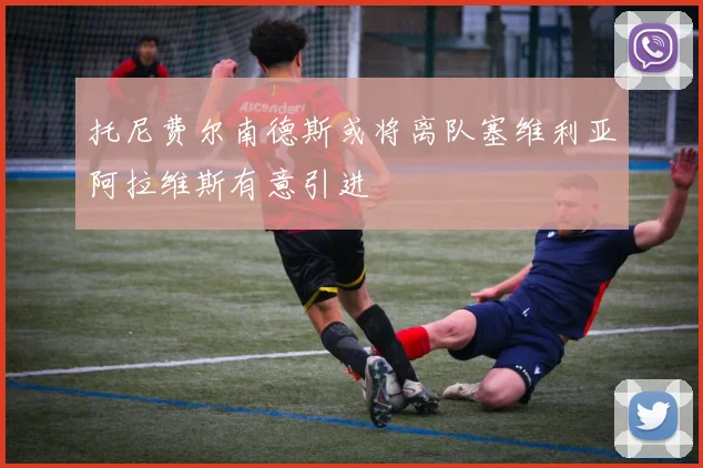 托尼费尔南德斯或将离队塞维利亚阿拉维斯有意引进