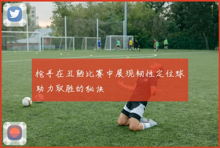 枪手在丑陋比赛中展现韧性定位球助力取胜的秘诀