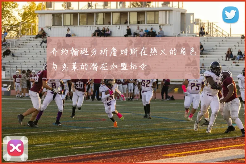 乔约翰逊分析詹姆斯在热火的角色与克莱的潜在加盟机会