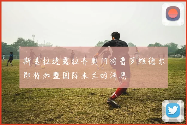 斯基拉透露拉齐奥门将普罗维德尔即将加盟国际米兰的消息