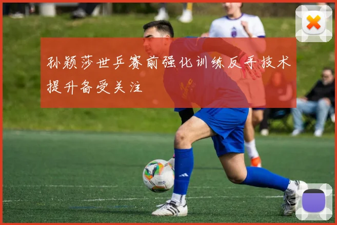 孙颖莎世乒赛前强化训练反手技术提升备受关注